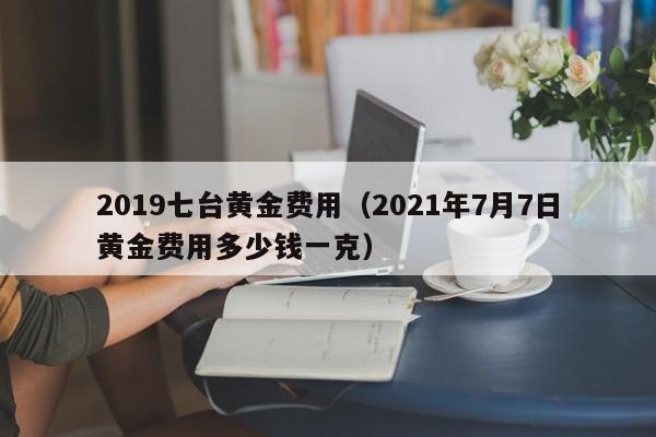 2019七台黄金费用（2021年7月7日黄金费用多少钱一克）