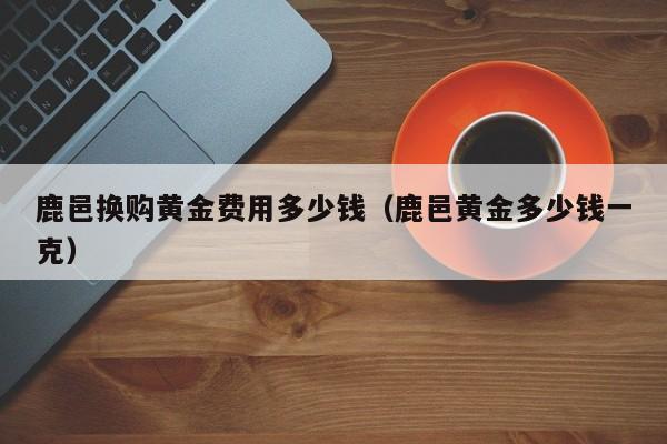 鹿邑换购黄金费用多少钱（鹿邑黄金多少钱一克）