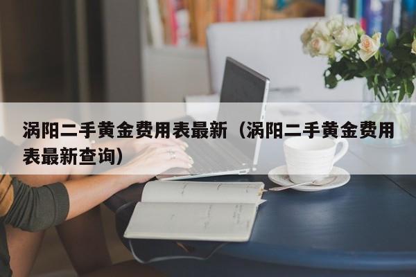 涡阳二手黄金费用表最新（涡阳二手黄金费用表最新查询）