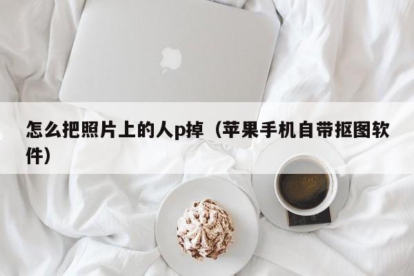 怎么把照片上的人p掉（苹果手机自带抠图软件）