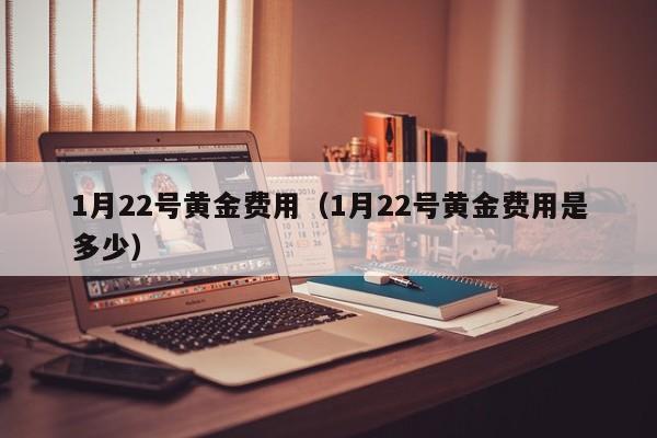 1月22号黄金费用（1月22号黄金费用是多少）