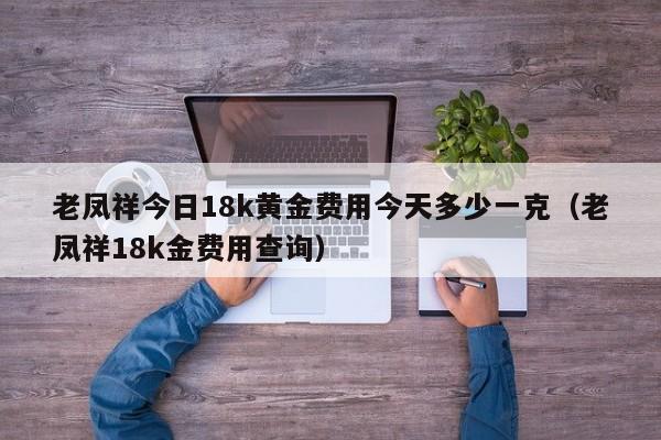 老凤祥今日18k黄金费用今天多少一克（老凤祥18k金费用查询）