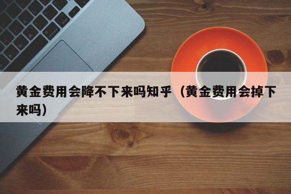 黄金费用会降不下来吗知乎（黄金费用会掉下来吗）