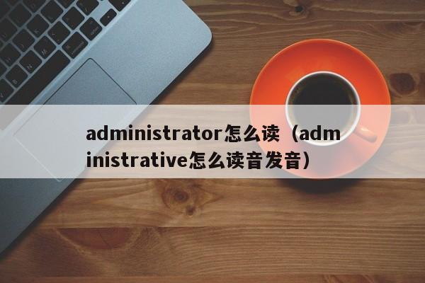 administrator怎么读（administrative怎么读音发音）