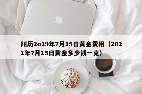 阳历2o19年7月15日黄金费用（2021年7月15日黄金多少钱一克）