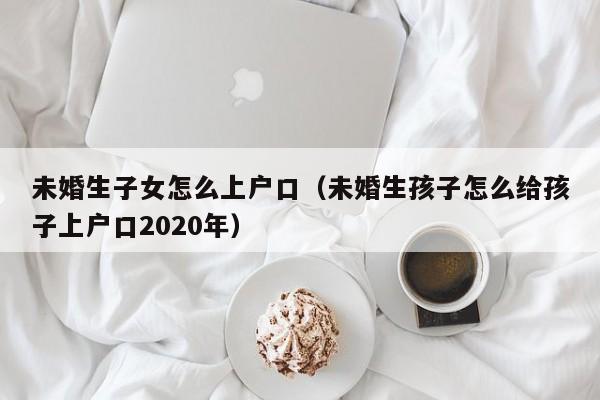 未婚生子女怎么上户口（未婚生孩子怎么给孩子上户口2020年）