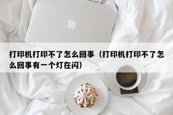打印机打印不了怎么回事（打印机打印不了怎么回事有一个灯在闪）