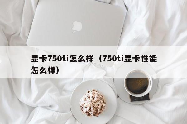 显卡750ti怎么样（750ti显卡性能怎么样）