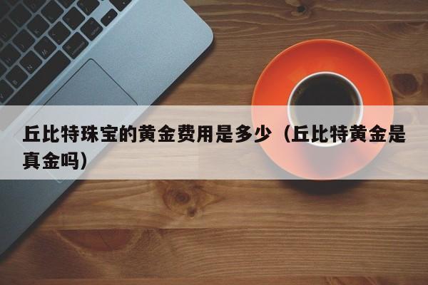 丘比特珠宝的黄金费用是多少（丘比特黄金是真金吗）