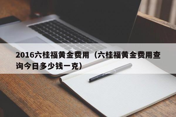 2016六桂福黄金费用（六桂福黄金费用查询今日多少钱一克）