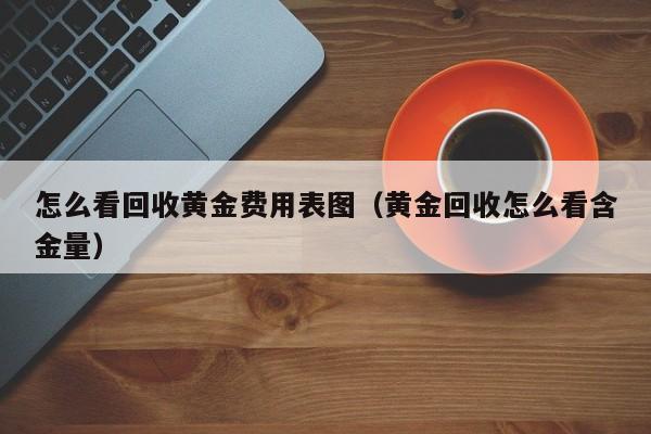 怎么看回收黄金费用表图（黄金回收怎么看含金量）