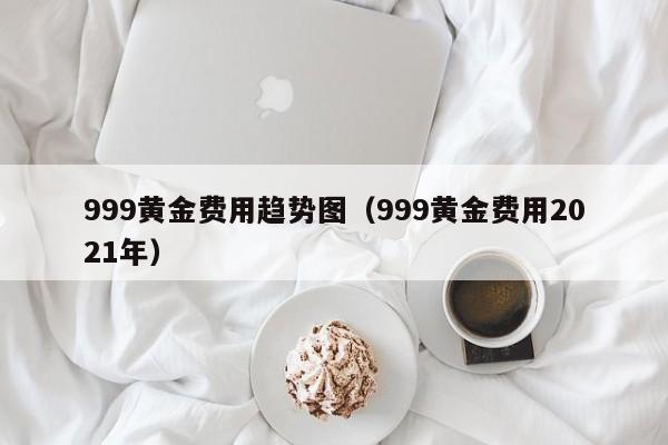 999黄金费用趋势图（999黄金费用2021年）