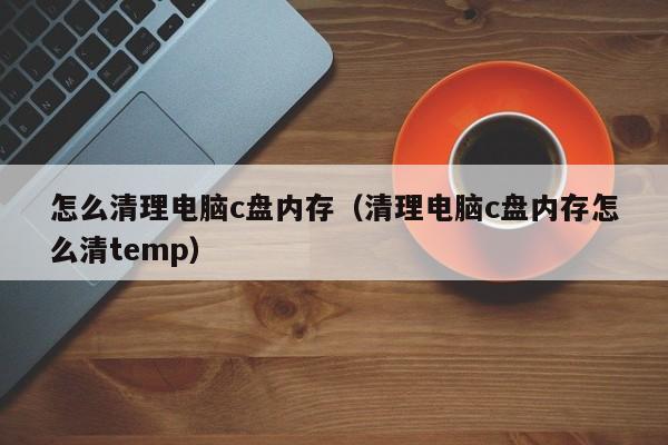 怎么清理电脑c盘内存（清理电脑c盘内存怎么清temp）