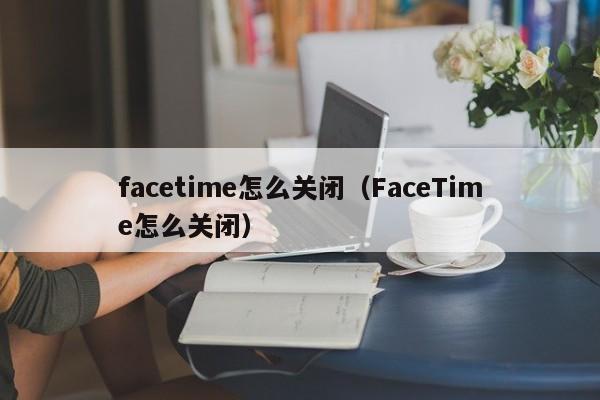 facetime怎么关闭（FaceTime怎么关闭）
